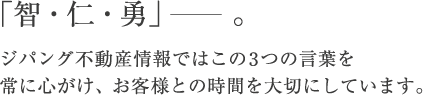 「智・仁・勇」。ジパング不動産情報ではこの3つの言葉を常に心がけ、お客様との時間を大切にしています。